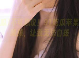 不可思议！91吃瓜苹果版爆料频频，让我无法自拔