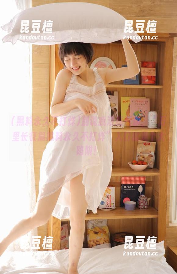 别说我没提醒你，“万里长征篇黑料永久不打烊”入口就是个大陷阱！